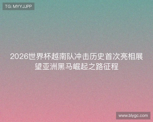 2026世界杯越南队冲击历史首次亮相展望亚洲黑马崛起之路征程